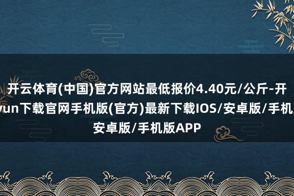 开云体育(中国)官方网站最低报价4.40元/公斤-开云kaiyun下载官网手机版(官方)最新下载IOS/安卓版/手机版APP