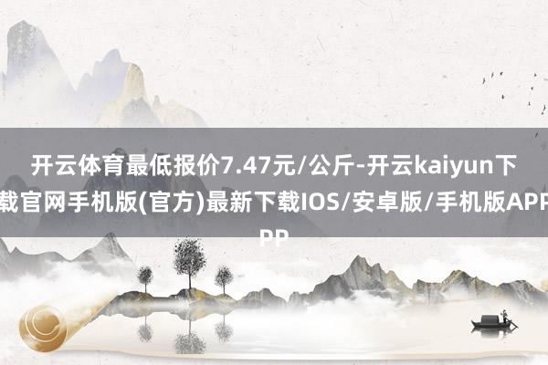 开云体育最低报价7.47元/公斤-开云kaiyun下载官网手机版(官方)最新下载IOS/安卓版/手机版APP