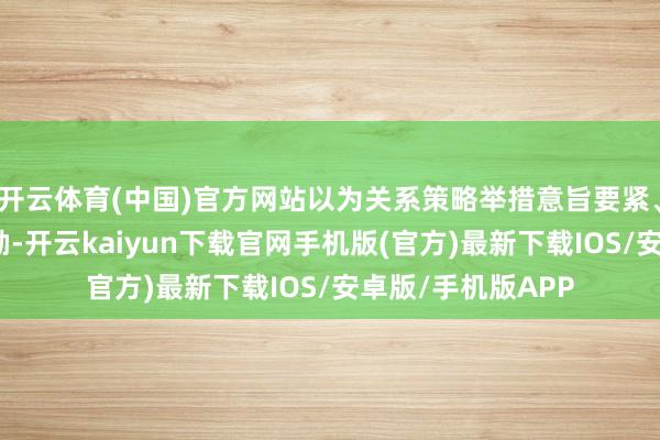 开云体育(中国)官方网站以为关系策略举措意旨要紧、令东说念主饱读励-开云kaiyun下载官网手机版(官方)最新下载IOS/安卓版/手机版APP