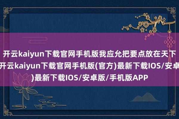 开云kaiyun下载官网手机版我应允把要点放在天下部门的成果上-开云kaiyun下载官网手机版(官方)最新下载IOS/安卓版/手机版APP