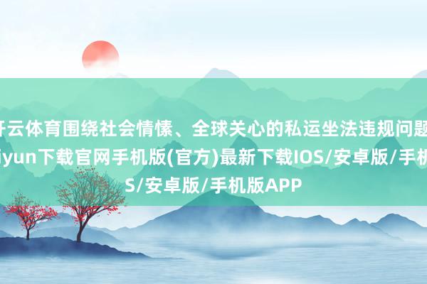 开云体育围绕社会情愫、全球关心的私运坐法违规问题-开云kaiyun下载官网手机版(官方)最新下载IOS/安卓版/手机版APP