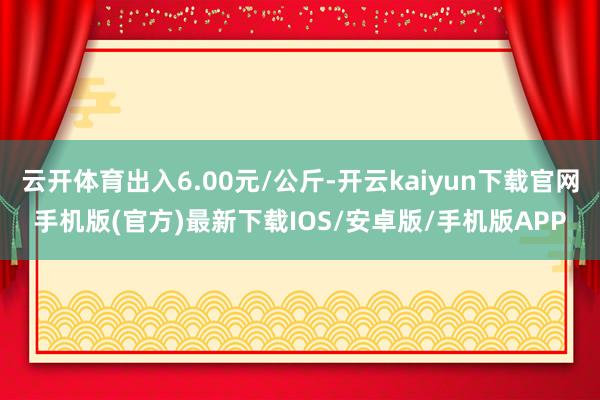 云开体育出入6.00元/公斤-开云kaiyun下载官网手机版(官方)最新下载IOS/安卓版/手机版APP