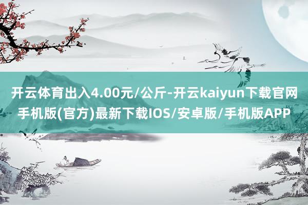 开云体育出入4.00元/公斤-开云kaiyun下载官网手机版(官方)最新下载IOS/安卓版/手机版APP