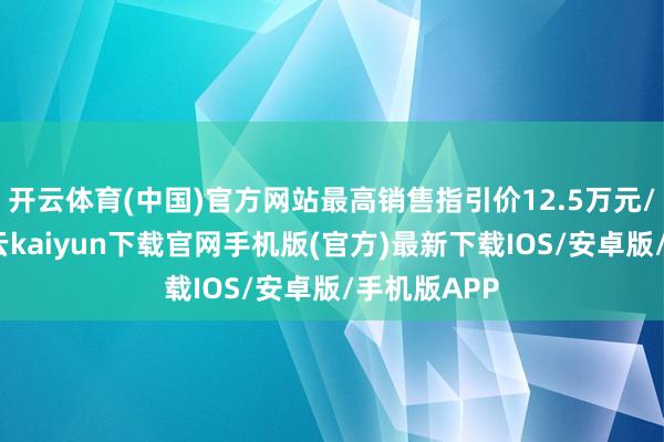 开云体育(中国)官方网站最高销售指引价12.5万元/平素米-开云kaiyun下载官网手机版(官方)最新下载IOS/安卓版/手机版APP