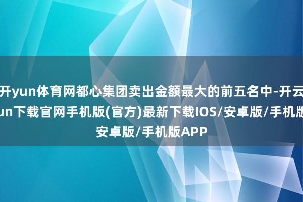 开yun体育网都心集团卖出金额最大的前五名中-开云kaiyun下载官网手机版(官方)最新下载IOS/安卓版/手机版APP