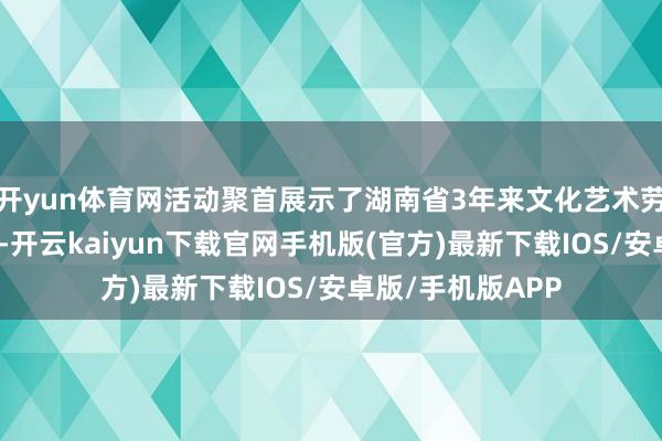 开yun体育网活动聚首展示了湖南省3年来文化艺术劳动发展的新效果-开云kaiyun下载官网手机版(官方)最新下载IOS/安卓版/手机版APP