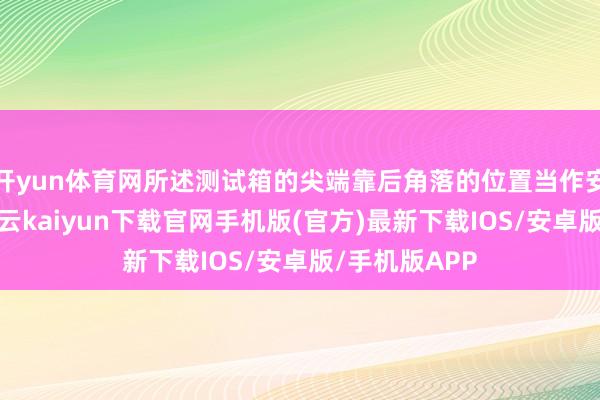 开yun体育网所述测试箱的尖端靠后角落的位置当作安设有箱盖-开云kaiyun下载官网手机版(官方)最新下载IOS/安卓版/手机版APP