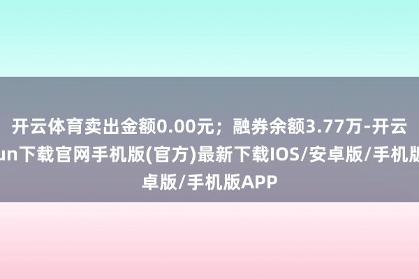 开云体育卖出金额0.00元；融券余额3.77万-开云kaiyun下载官网手机版(官方)最新下载IOS/安卓版/手机版APP