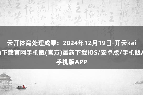 云开体育处理成果：2024年12月19日-开云kaiyun下载官网手机版(官方)最新下载IOS/安卓版/手机版APP