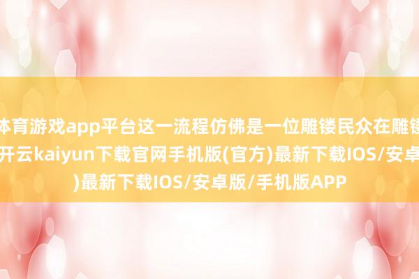 体育游戏app平台这一流程仿佛是一位雕镂民众在雕镂一件希世奇宝-开云kaiyun下载官网手机版(官方)最新下载IOS/安卓版/手机版APP