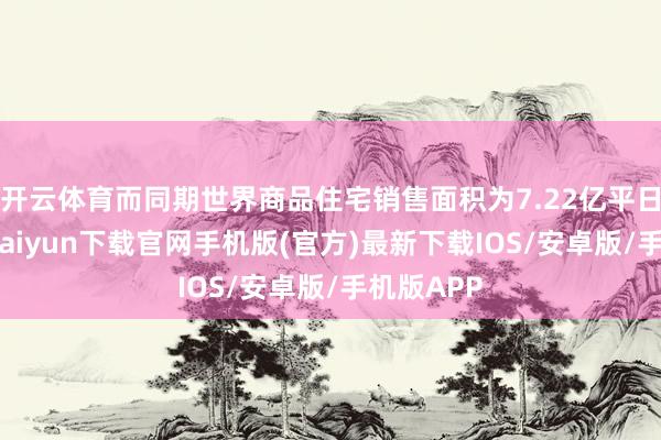 开云体育而同期世界商品住宅销售面积为7.22亿平日米-开云kaiyun下载官网手机版(官方)最新下载IOS/安卓版/手机版APP