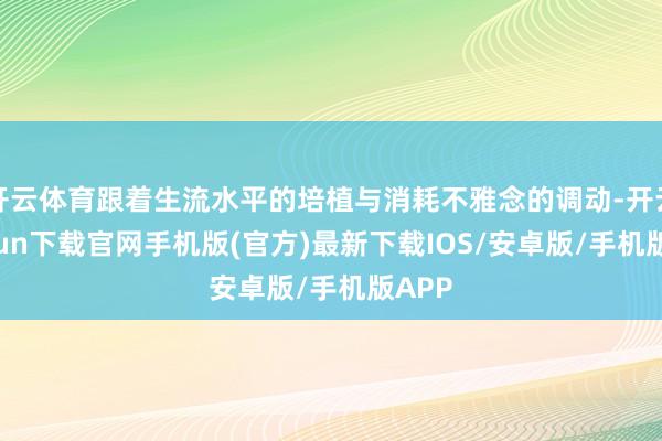 开云体育跟着生流水平的培植与消耗不雅念的调动-开云kaiyun下载官网手机版(官方)最新下载IOS/安卓版/手机版APP