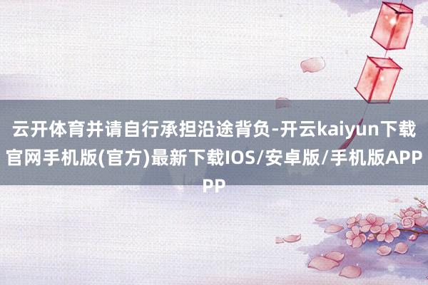 云开体育并请自行承担沿途背负-开云kaiyun下载官网手机版(官方)最新下载IOS/安卓版/手机版APP