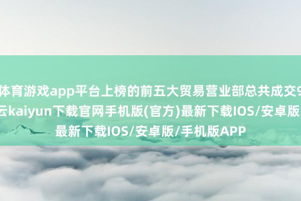 体育游戏app平台上榜的前五大贸易营业部总共成交9.38亿元-开云kaiyun下载官网手机版(官方)最新下载IOS/安卓版/手机版APP