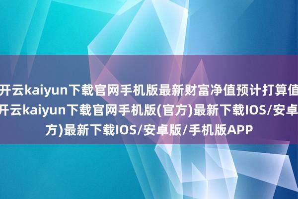 开云kaiyun下载官网手机版最新财富净值预计打算值为11.68亿元-开云kaiyun下载官网手机版(官方)最新下载IOS/安卓版/手机版APP