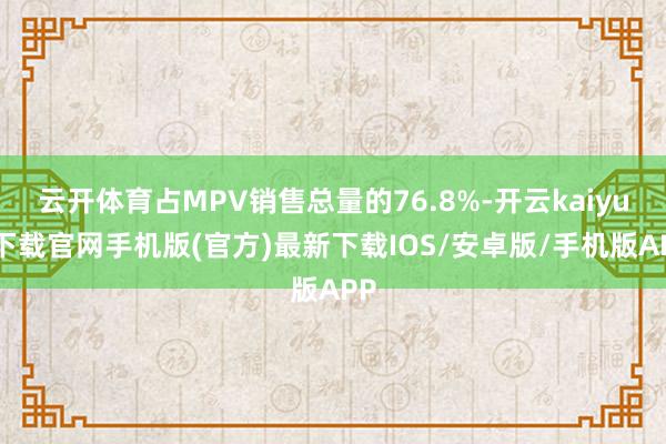 云开体育占MPV销售总量的76.8%-开云kaiyun下载官网手机版(官方)最新下载IOS/安卓版/手机版APP