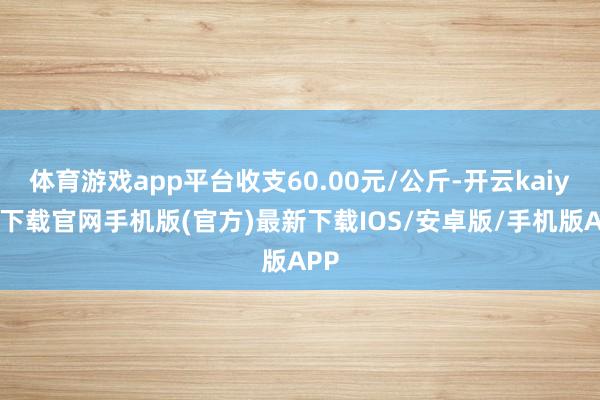 体育游戏app平台收支60.00元/公斤-开云kaiyun下载官网手机版(官方)最新下载IOS/安卓版/手机版APP