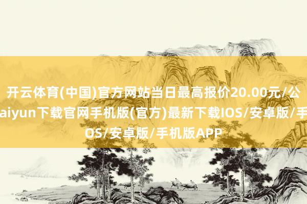 开云体育(中国)官方网站当日最高报价20.00元/公斤-开云kaiyun下载官网手机版(官方)最新下载IOS/安卓版/手机版APP