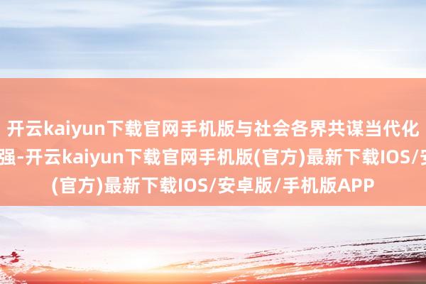 开云kaiyun下载官网手机版与社会各界共谋当代化产业体系的向新图强-开云kaiyun下载官网手机版(官方)最新下载IOS/安卓版/手机版APP