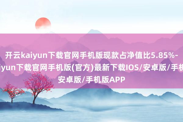 开云kaiyun下载官网手机版现款占净值比5.85%-开云kaiyun下载官网手机版(官方)最新下载IOS/安卓版/手机版APP